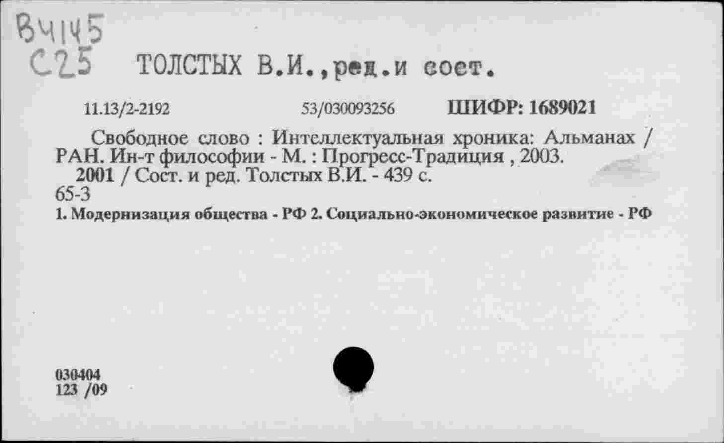 ﻿ВЧ1И5
С2.5 ТОЛСТЫХ В.И.,реп.и вост.
11.13/2-2192	53/030093256 ШИФР: 1689021
Свободное слово : Интеллектуальная хроника: Альманах /
РАН. Ин-т философии - М.: Прогресс-Традиция , 2003.
2001 / Сост. и ред. Толстых В.И. - 439 с.
65-3
1. Модернизация общества - РФ 2. Социально-экономическое развитие - РФ
030404
123 /09